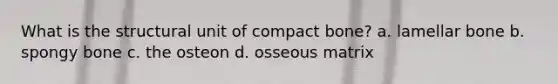 What is the structural unit of compact bone? a. lamellar bone b. spongy bone c. the osteon d. osseous matrix