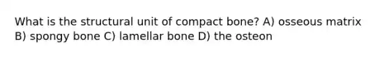 What is the structural unit of compact bone? A) osseous matrix B) spongy bone C) lamellar bone D) the osteon