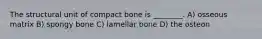 The structural unit of compact bone is ________. A) osseous matrix B) spongy bone C) lamellar bone D) the osteon