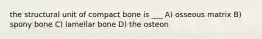 the structural unit of compact bone is ___ A) osseous matrix B) spony bone C) lamellar bone D) the osteon