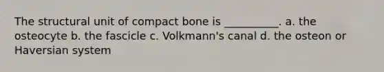 The structural unit of compact bone is __________. a. the osteocyte b. the fascicle c. Volkmann's canal d. the osteon or Haversian system