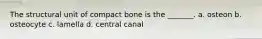 The structural unit of compact bone is the _______. a. osteon b. osteocyte c. lamella d. central canal