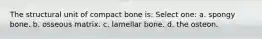 The structural unit of compact bone is: Select one: a. spongy bone. b. osseous matrix. c. lamellar bone. d. the osteon.