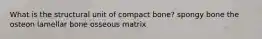 What is the structural unit of compact bone? spongy bone the osteon lamellar bone osseous matrix