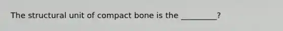 The structural unit of compact bone is the _________?