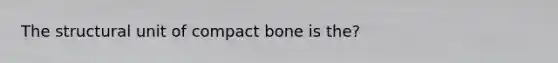 The structural unit of compact bone is the?