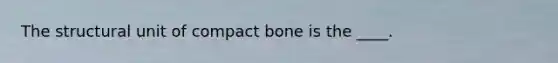 The structural unit of compact bone is the ____.