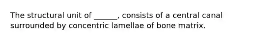 The structural unit of ______, consists of a central canal surrounded by concentric lamellae of bone matrix.