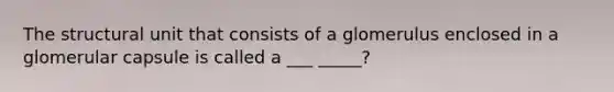 The structural unit that consists of a glomerulus enclosed in a glomerular capsule is called a ___ _____?