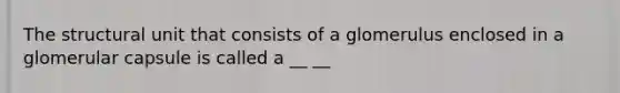 The structural unit that consists of a glomerulus enclosed in a glomerular capsule is called a __ __