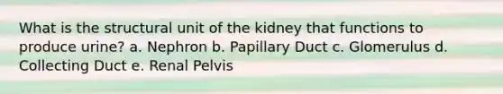 What is the structural unit of the kidney that functions to produce urine? a. Nephron b. Papillary Duct c. Glomerulus d. Collecting Duct e. Renal Pelvis