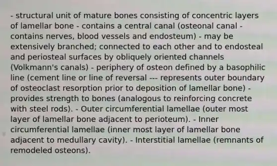 - structural unit of mature bones consisting of concentric layers of lamellar bone - contains a central canal (osteonal canal - contains nerves, blood vessels and endosteum) - may be extensively branched; connected to each other and to endosteal and periosteal surfaces by obliquely oriented channels (Volkmann's canals) - periphery of osteon defined by a basophilic line (cement line or line of reversal --- represents outer boundary of osteoclast resorption prior to deposition of lamellar bone) - provides strength to bones (analogous to reinforcing concrete with steel rods). - Outer circumferential lamellae (outer most layer of lamellar bone adjacent to perioteum). - Inner circumferential lamellae (inner most layer of lamellar bone adjacent to medullary cavity). - Interstitial lamellae (remnants of remodeled osteons).