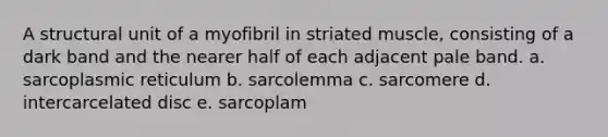 A structural unit of a myofibril in striated muscle, consisting of a dark band and the nearer half of each adjacent pale band. a. sarcoplasmic reticulum b. sarcolemma c. sarcomere d. intercarcelated disc e. sarcoplam