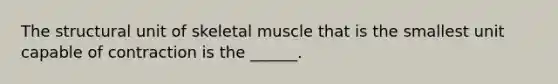 The structural unit of skeletal muscle that is the smallest unit capable of contraction is the ______.