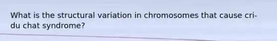 What is the structural variation in chromosomes that cause cri-du chat syndrome?