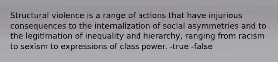 Structural violence is a range of actions that have injurious consequences to the internalization of social asymmetries and to the legitimation of inequality and hierarchy, ranging from racism to sexism to expressions of class power. -true -false