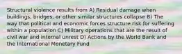 Structural violence results from A) Residual damage when buildings, bridges, or other similar structures collapse B) The way that political and economic forces structure risk for suffering within a population C) Military operations that are the result of civil war and internal unrest D) Actions by the World Bank and the International Monetary Fund