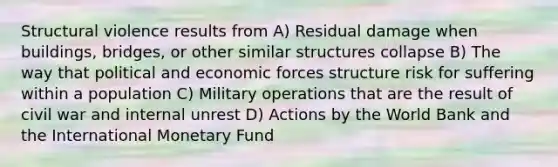 Structural violence results from A) Residual damage when buildings, bridges, or other similar structures collapse B) The way that political and economic forces structure risk for suffering within a population C) Military operations that are the result of civil war and internal unrest D) Actions by the World Bank and the International Monetary Fund