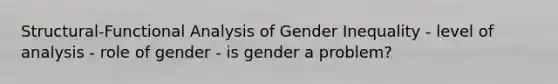 Structural-Functional Analysis of Gender Inequality - level of analysis - role of gender - is gender a problem?