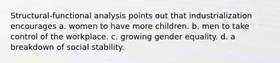 Structural-functional analysis points out that industrialization encourages a. women to have more children. b. men to take control of the workplace. c. growing gender equality. d. a breakdown of social stability.