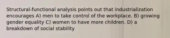 Structural-functional analysis points out that industrialization encourages A) men to take control of the workplace. B) growing gender equality C) women to have more children. D) a breakdown of social stability