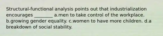 Structural-functional analysis points out that industrialization encourages ________ a.men to take control of the workplace. b.growing gender equality. c.women to have more children. d.a breakdown of social stability.