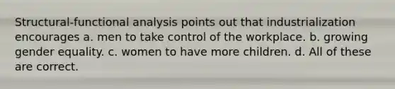 Structural-functional analysis points out that industrialization encourages a. men to take control of the workplace. b. growing gender equality. c. women to have more children. d. All of these are correct.