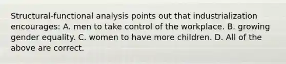 Structural-functional analysis points out that industrialization encourages: A. men to take control of the workplace. B. growing gender equality. C. women to have more children. D. All of the above are correct.