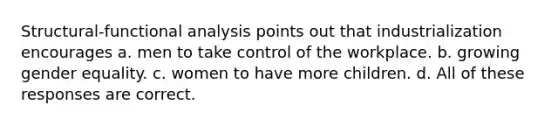 Structural-functional analysis points out that industrialization encourages a. men to take control of the workplace. b. growing gender equality. c. women to have more children. d. All of these responses are correct.