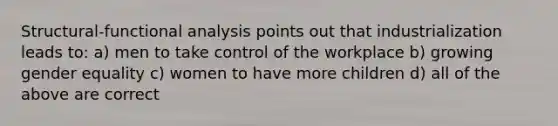 Structural-functional analysis points out that industrialization leads to: a) men to take control of the workplace b) growing gender equality c) women to have more children d) all of the above are correct