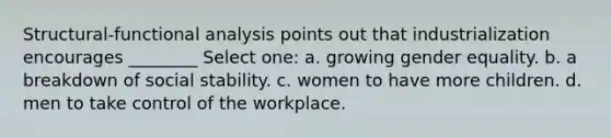 Structural-functional analysis points out that industrialization encourages ________ Select one: a. growing gender equality. b. a breakdown of social stability. c. women to have more children. d. men to take control of the workplace.