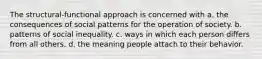 The structural-functional approach is concerned with a. the consequences of social patterns for the operation of society. b. patterns of social inequality. c. ways in which each person differs from all others. d. the meaning people attach to their behavior.