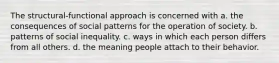 The structural-functional approach is concerned with a. the consequences of social patterns for the operation of society. b. patterns of social inequality. c. ways in which each person differs from all others. d. the meaning people attach to their behavior.