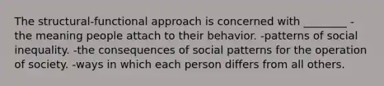 The structural-functional approach is concerned with ________ -the meaning people attach to their behavior. -patterns of social inequality. -the consequences of social patterns for the operation of society. -ways in which each person differs from all others.