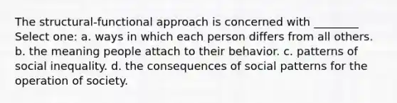 The structural-functional approach is concerned with ________ Select one: a. ways in which each person differs from all others. b. the meaning people attach to their behavior. c. patterns of social inequality. d. the consequences of social patterns for the operation of society.