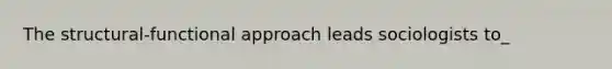 The structural-functional approach leads sociologists to_