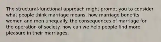 The structural-functional approach might prompt you to consider what people think marriage means. how marriage benefits women and men unequally. the consequences of marriage for the operation of society. how can we help people find more pleasure in their marriages.