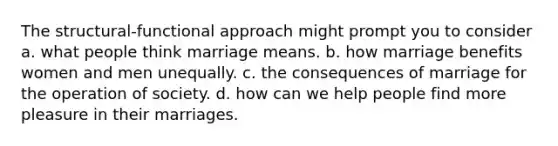 The structural-functional approach might prompt you to consider a. what people think marriage means. b. how marriage benefits women and men unequally. c. the consequences of marriage for the operation of society. d. how can we help people find more pleasure in their marriages.