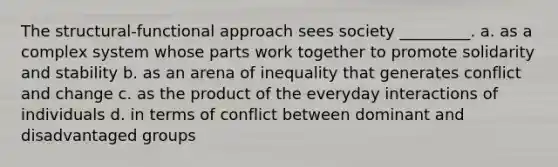 The structural-functional approach sees society _________. a. as a complex system whose parts work together to promote solidarity and stability b. as an arena of inequality that generates conflict and change c. as the product of the everyday interactions of individuals d. in terms of conflict between dominant and disadvantaged groups