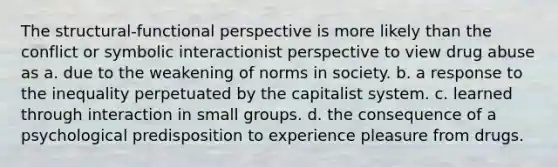 The structural-functional perspective is more likely than the conflict or symbolic interactionist perspective to view drug abuse as a. due to the weakening of norms in society. b. a response to the inequality perpetuated by the capitalist system. c. learned through interaction in small groups. d. the consequence of a psychological predisposition to experience pleasure from drugs.