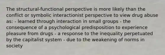 The structural-functional perspective is more likely than the conflict or symbolic interactionist perspective to view drug abuse as: - learned through interaction in small groups - the consequence of a psychological predisposition to experience pleasure from drugs - a response to the inequality perpetuated by the capitalist system - due to the weakening of norms in society