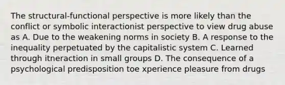 The structural-functional perspective is more likely than the conflict or symbolic interactionist perspective to view drug abuse as A. Due to the weakening norms in society B. A response to the inequality perpetuated by the capitalistic system C. Learned through itneraction in small groups D. The consequence of a psychological predisposition toe xperience pleasure from drugs