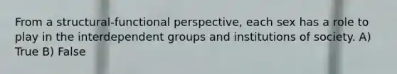 From a structural-functional perspective, each sex has a role to play in the interdependent groups and institutions of society. A) True B) False