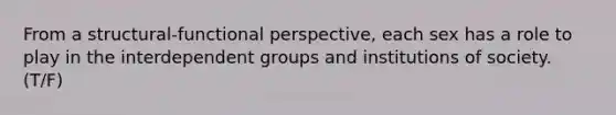 From a structural-functional perspective, each sex has a role to play in the interdependent groups and institutions of society. (T/F)