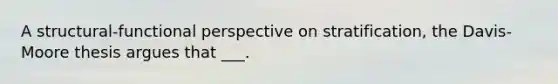 A structural-functional perspective on stratification, the Davis-Moore thesis argues that ___.
