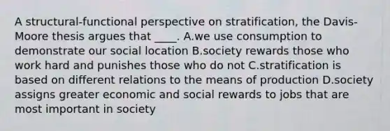 A structural-functional perspective on stratification, the Davis-Moore thesis argues that ____. A.we use consumption to demonstrate our social location B.society rewards those who work hard and punishes those who do not C.stratification is based on different relations to the means of production D.society assigns greater economic and social rewards to jobs that are most important in society