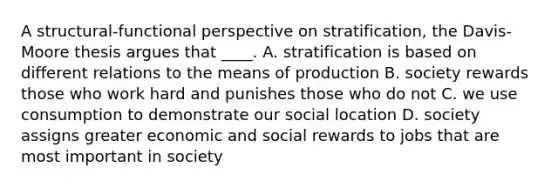 A structural-functional perspective on stratification, the Davis-Moore thesis argues that ____. A. stratification is based on different relations to the means of production B. society rewards those who work hard and punishes those who do not C. we use consumption to demonstrate our social location D. society assigns greater economic and social rewards to jobs that are most important in society