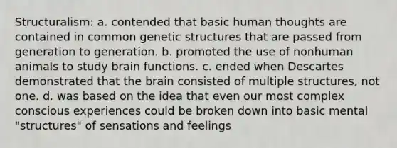 Structuralism: a. contended that basic human thoughts are contained in common genetic structures that are passed from generation to generation. b. promoted the use of nonhuman animals to study brain functions. c. ended when Descartes demonstrated that <a href='https://www.questionai.com/knowledge/kLMtJeqKp6-the-brain' class='anchor-knowledge'>the brain</a> consisted of multiple structures, not one. d. was based on the idea that even our most complex conscious experiences could be broken down into basic mental "structures" of sensations and feelings