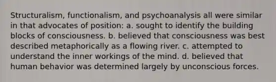 Structuralism, functionalism, and psychoanalysis all were similar in that advocates of position: a. sought to identify the building blocks of consciousness. b. believed that consciousness was best described metaphorically as a flowing river. c. attempted to understand the inner workings of the mind. d. believed that human behavior was determined largely by unconscious forces.