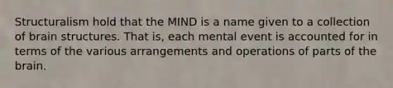 Structuralism hold that the MIND is a name given to a collection of brain structures. That is, each mental event is accounted for in terms of the various arrangements and operations of parts of the brain.